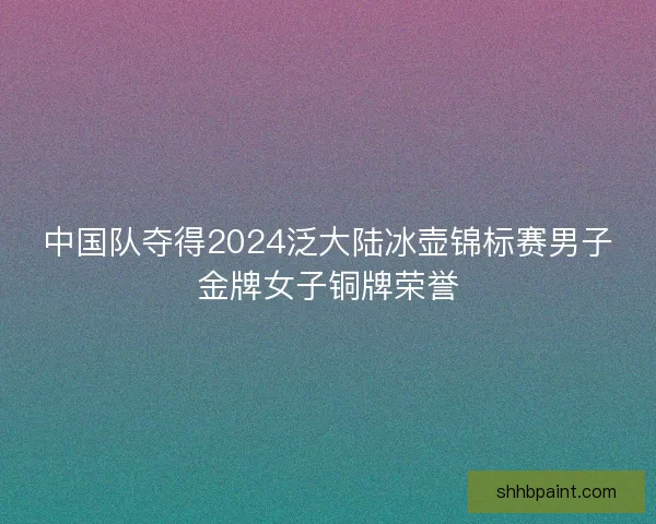 中国队夺得2024泛大陆冰壶锦标赛男子金牌女子铜牌荣誉
